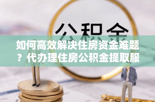 鄄城如何高效解决住房资金难题？代办理住房公积金提取服务助您轻松应对