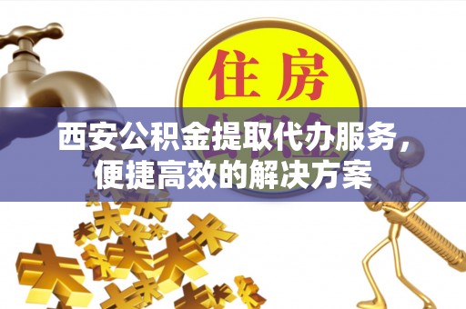 鄄城西安公积金提取代办服务，便捷高效的解决方案