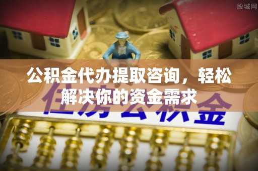 鄄城公积金代办提取咨询，轻松解决你的资金需求