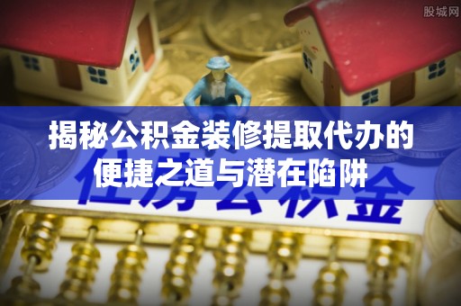 鄄城揭秘公积金装修提取代办的便捷之道与潜在陷阱