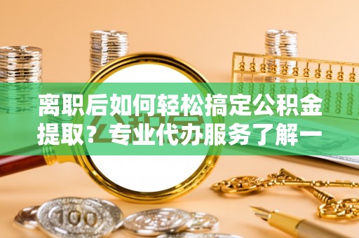 鄄城离职后如何轻松搞定公积金提取？专业代办服务了解一下