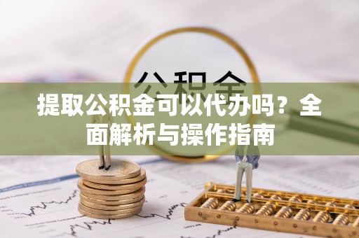 鄄城提取公积金可以代办吗？全面解析与操作指南