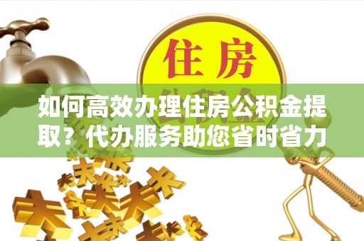 鄄城如何高效办理住房公积金提取？代办服务助您省时省力