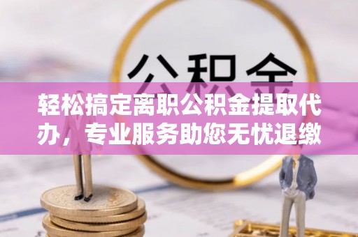 鄄城轻松搞定离职公积金提取代办，专业服务助您无忧退缴