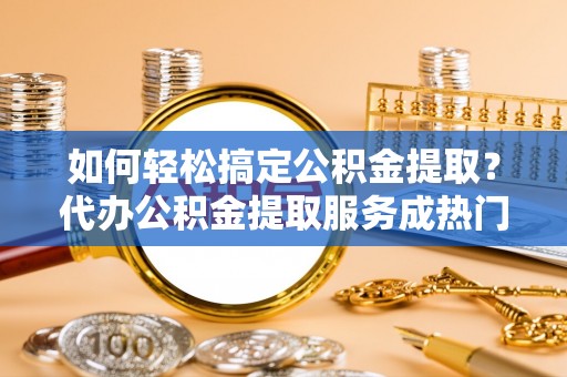 鄄城如何轻松搞定公积金提取？代办公积金提取服务成热门选择