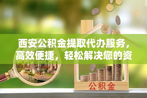 鄄城西安公积金提取代办服务，高效便捷，轻松解决您的资金需求