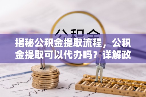鄄城揭秘公积金提取流程，公积金提取可以代办吗？详解政策与实操技巧