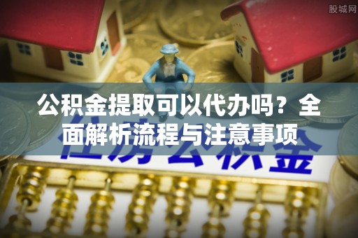 鄄城公积金提取可以代办吗？全面解析流程与注意事项