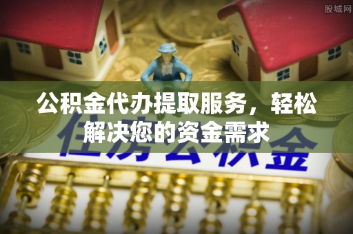 鄄城公积金代办提取服务，轻松解决您的资金需求