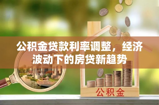 鄄城公积金贷款利率调整，经济波动下的房贷新趋势