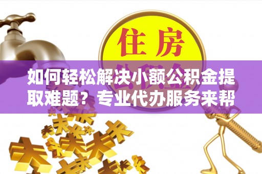 鄄城如何轻松解决小额公积金提取难题？专业代办服务来帮忙
