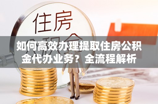鄄城如何高效办理提取住房公积金代办业务？全流程解析
