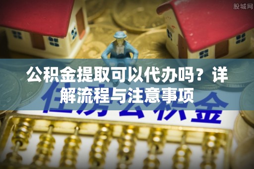 鄄城公积金提取可以代办吗？详解流程与注意事项