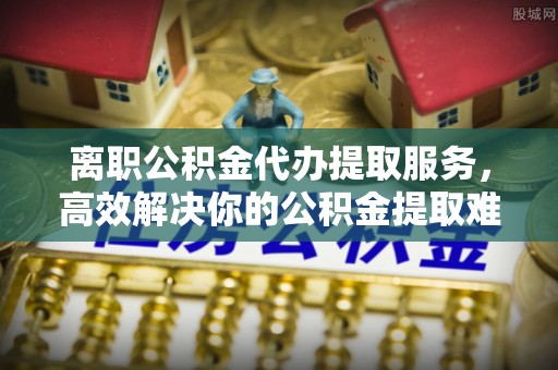 鄄城离职公积金代办提取服务，高效解决你的公积金提取难题