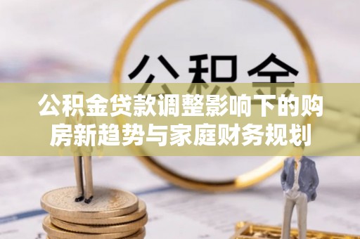 鄄城公积金贷款调整影响下的购房新趋势与家庭财务规划
