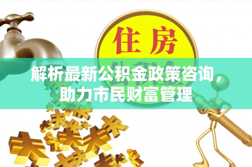 鄄城解析最新公积金政策咨询，助力市民财富管理