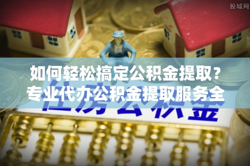 鄄城如何轻松搞定公积金提取？专业代办公积金提取服务全解析