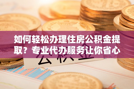 鄄城如何轻松办理住房公积金提取？专业代办服务让你省心无忧