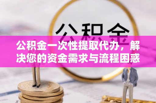 鄄城公积金一次性提取代办，解决您的资金需求与流程困惑