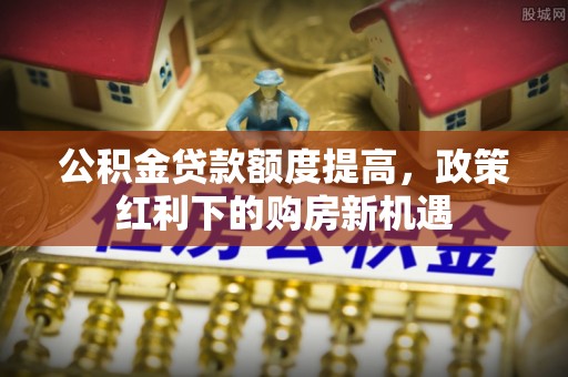 鄄城公积金贷款额度提高，政策红利下的购房新机遇