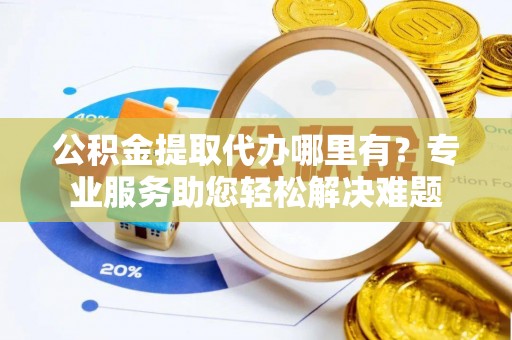 鄄城公积金提取代办哪里有？专业服务助您轻松解决难题