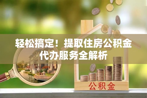 鄄城轻松搞定！提取住房公积金代办服务全解析