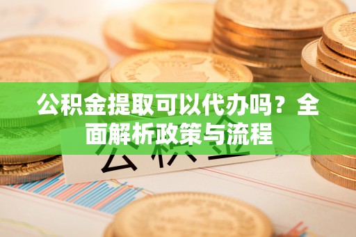 鄄城公积金提取可以代办吗？全面解析政策与流程