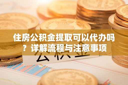 鄄城住房公积金提取可以代办吗？详解流程与注意事项
