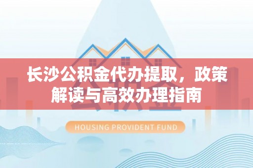 鄄城长沙公积金代办提取，政策解读与高效办理指南
