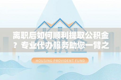 鄄城离职后如何顺利提取公积金？专业代办服务助您一臂之力
