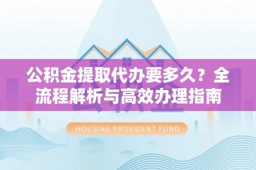 鄄城公积金提取代办要多久？全流程解析与高效办理指南