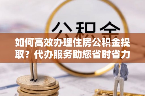 鄄城如何高效办理住房公积金提取？代办服务助您省时省力