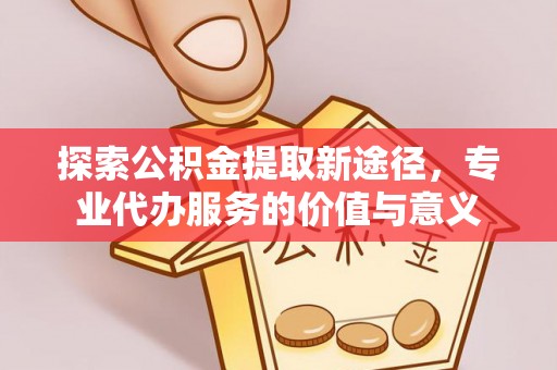 鄄城探索公积金提取新途径，专业代办服务的价值与意义