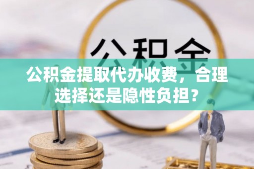 鄄城公积金提取代办收费，合理选择还是隐性负担？