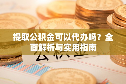 鄄城提取公积金可以代办吗？全面解析与实用指南