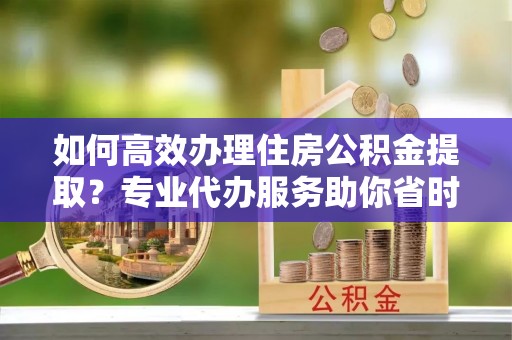鄄城如何高效办理住房公积金提取？专业代办服务助你省时省力