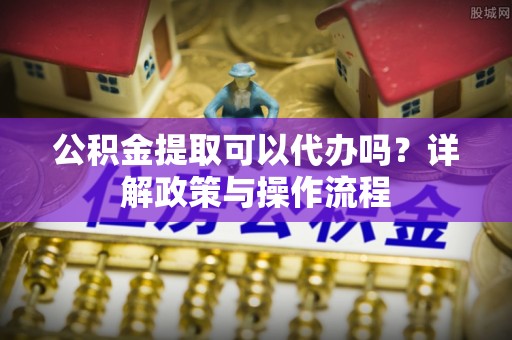 鄄城公积金提取可以代办吗？详解政策与操作流程
