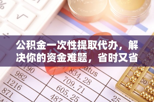 鄄城公积金一次性提取代办，解决你的资金难题，省时又省心