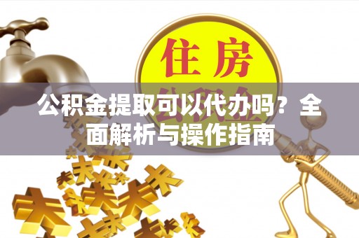 鄄城公积金提取可以代办吗？全面解析与操作指南