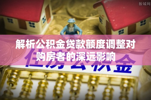 鄄城解析公积金贷款额度调整对购房者的深远影响