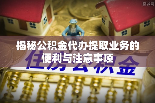 鄄城揭秘公积金代办提取业务的便利与注意事项