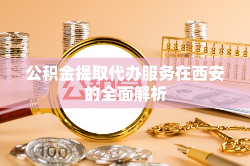 鄄城公积金提取代办服务在西安的全面解析
