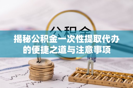 鄄城揭秘公积金一次性提取代办的便捷之道与注意事项