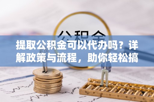 鄄城提取公积金可以代办吗？详解政策与流程，助你轻松搞定！