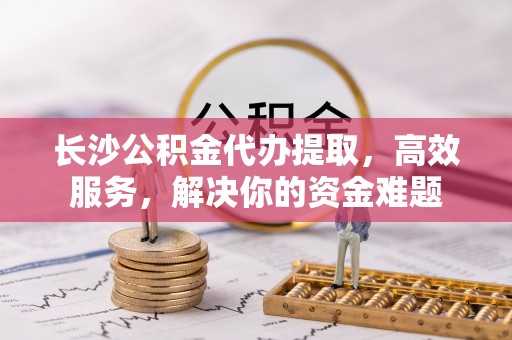 鄄城长沙公积金代办提取，高效服务，解决你的资金难题