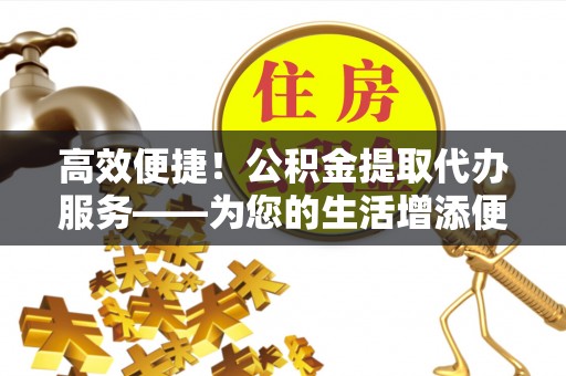 鄄城高效便捷！公积金提取代办服务——为您的生活增添便利