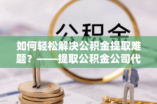 鄄城如何轻松解决公积金提取难题？——提取公积金公司代办服务解析
