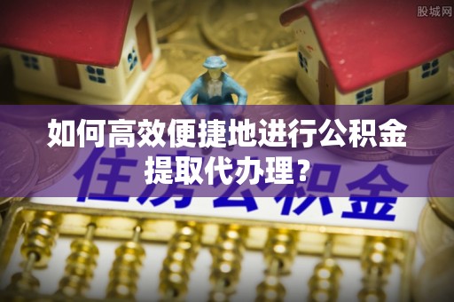 鄄城如何高效便捷地进行公积金提取代办理？