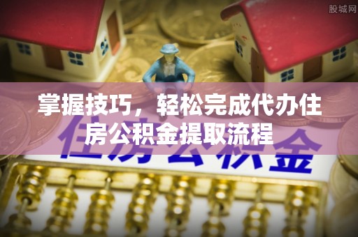 鄄城掌握技巧，轻松完成代办住房公积金提取流程