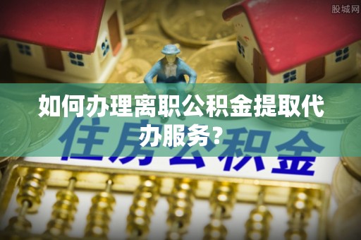 鄄城如何办理离职公积金提取代办服务？